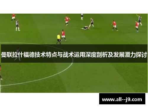 曼联拉什福德技术特点与战术运用深度剖析及发展潜力探讨 曼联拉什福德技术特点与战术运用深度剖析及发展潜力探讨