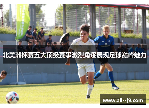 北美洲杯赛五大顶级赛事激烈角逐展现足球巅峰魅力 北美洲杯赛五大顶级赛事激烈角逐展现足球巅峰魅力
