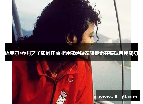 迈克尔·乔丹之子如何在商业领域延续家族传奇并实现自我成功