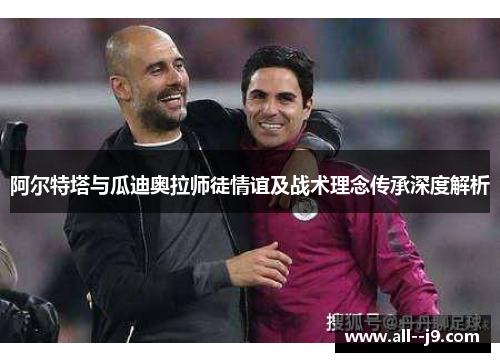 阿尔特塔与瓜迪奥拉师徒情谊及战术理念传承深度解析 阿尔特塔与瓜迪奥拉师徒情谊及战术理念传承深度解析