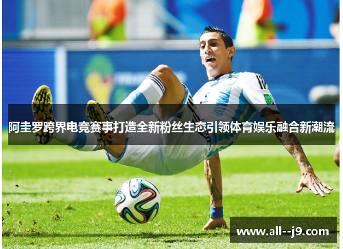 阿圭罗跨界电竞赛事打造全新粉丝生态引领体育娱乐融合新潮流