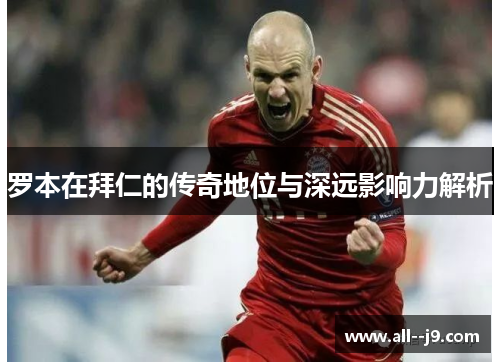 罗本在拜仁的传奇地位与深远影响力解析