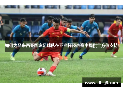 如何为马来西亚国家足球队在亚洲杯预选赛中提供全方位支持 如何为马来西亚国家足球队在亚洲杯预选赛中提供全方位支持