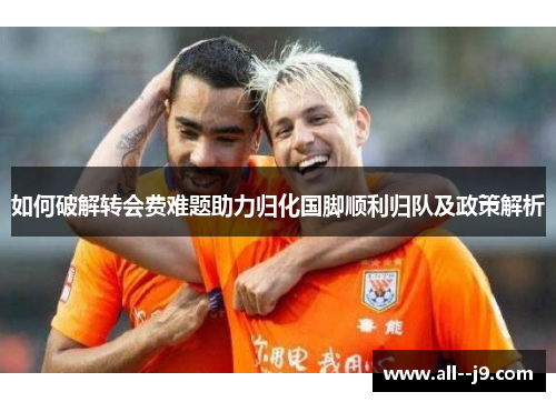 如何破解转会费难题助力归化国脚顺利归队及政策解析