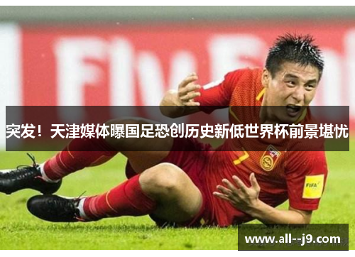 突发！天津媒体曝国足恐创历史新低世界杯前景堪忧