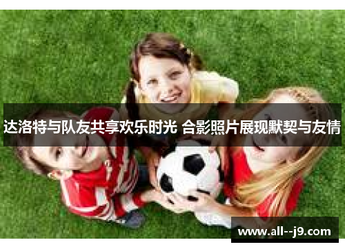 达洛特与队友共享欢乐时光 合影照片展现默契与友情