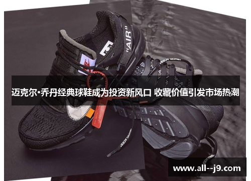 迈克尔·乔丹经典球鞋成为投资新风口 收藏价值引发市场热潮 迈克尔·乔丹经典球鞋成为投资新风口 收藏价值引发市场热潮