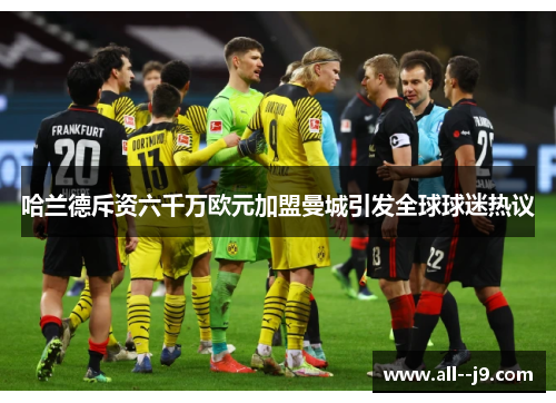 哈兰德斥资六千万欧元加盟曼城引发全球球迷热议 哈兰德斥资六千万欧元加盟曼城引发全球球迷热议