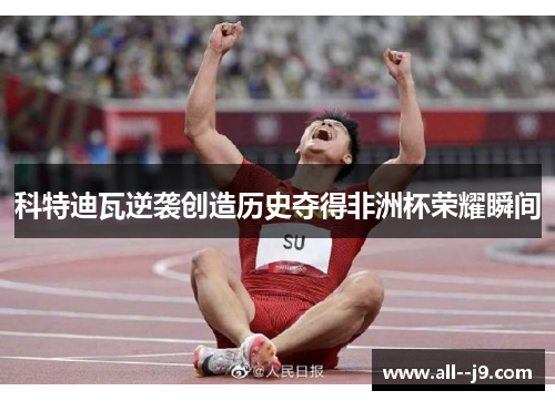 科特迪瓦逆袭创造历史夺得非洲杯荣耀瞬间