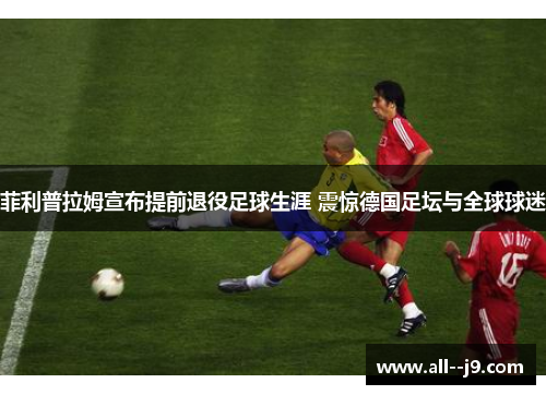 菲利普拉姆宣布提前退役足球生涯 震惊德国足坛与全球球迷
